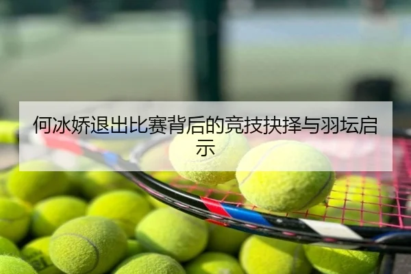 何冰娇退出比赛背后的竞技抉择与羽坛启示