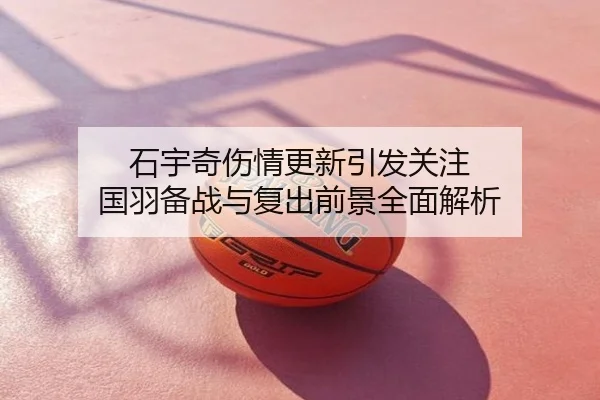 石宇奇伤情更新引发关注 国羽备战与复出前景全面解析