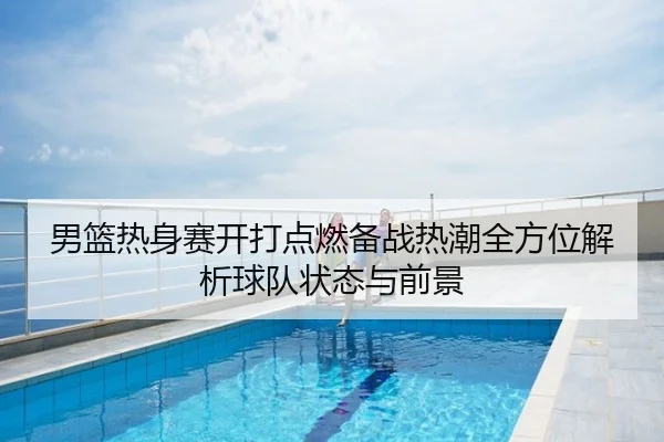 男篮热身赛开打点燃备战热潮全方位解析球队状态与前景