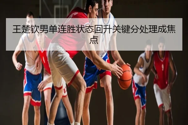 王楚钦男单连胜状态回升关键分处理成焦点